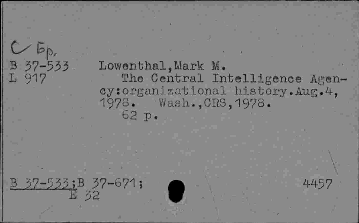 ﻿B 37-533	Lowenthal, Mark M.
L 917	The Central Intelligence Agen-
cy : organ! z at i onal history.Aug.4, 1978.	•Wash.,CRS,1978.
62 p.
■ ■ • ' ■ \
B 37-533 ;B 37-6715 A	4457
II 32	W